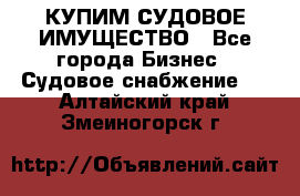 КУПИМ СУДОВОЕ ИМУЩЕСТВО - Все города Бизнес » Судовое снабжение   . Алтайский край,Змеиногорск г.